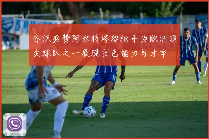 齐沃盛赞阿尔特塔称枪手为欧洲顶尖球队之一展现出色能力与才华