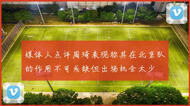 媒体人点评周琦表现称其在北京队的作用不可或缺但出场机会太少