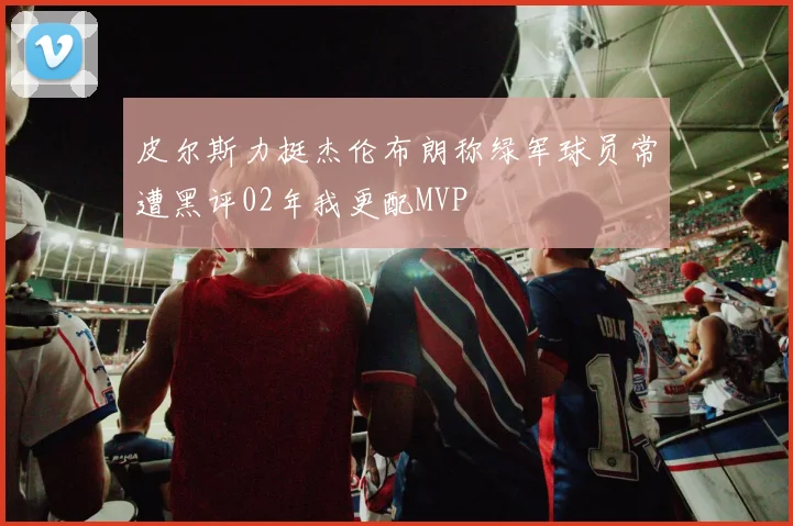 皮尔斯力挺杰伦布朗称绿军球员常遭黑评02年我更配MVP