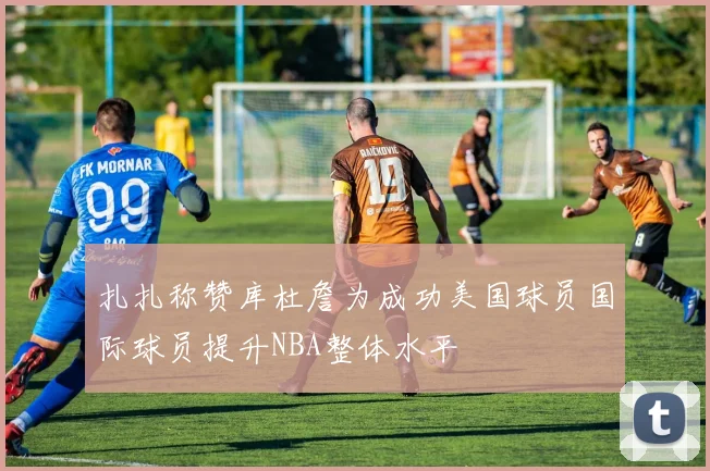 扎扎称赞库杜詹为成功美国球员国际球员提升NBA整体水平