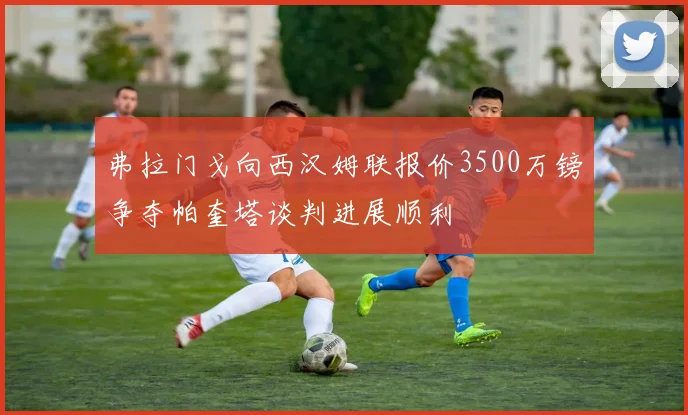 弗拉门戈向西汉姆联报价3500万镑争夺帕奎塔谈判进展顺利