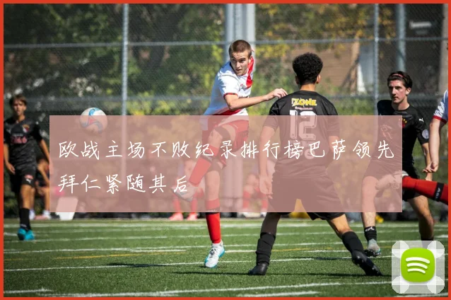 欧战主场不败纪录排行榜巴萨领先拜仁紧随其后