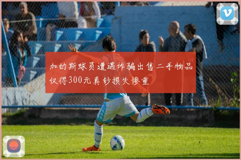 加的斯球员遭遇诈骗出售二手物品仅得300元真钞损失惨重