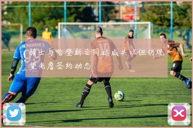 骑士与哈登新合同达成共识但仍观望老詹签约动态