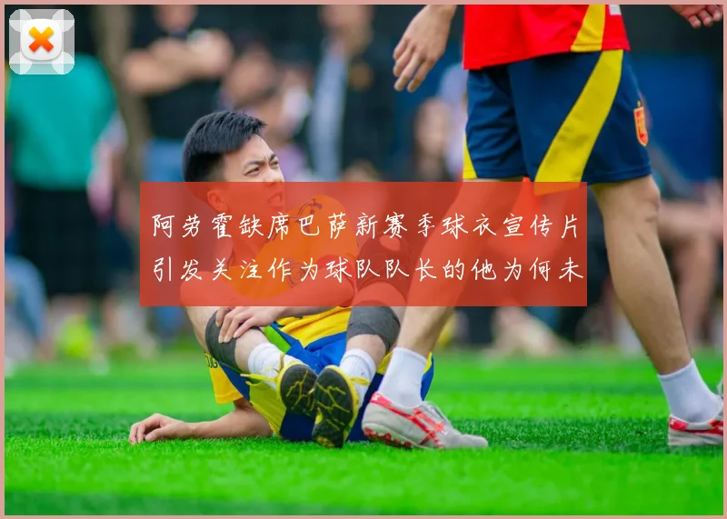 阿劳霍缺席巴萨新赛季球衣宣传片引发关注作为球队队长的他为何未现身