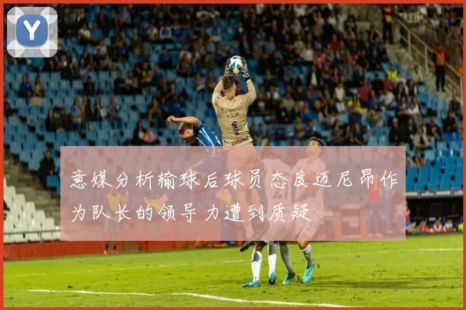 意媒分析输球后球员态度迈尼昂作为队长的领导力遭到质疑
