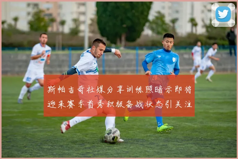 斯帕吉奇社媒分享训练照暗示即将迎来赛季首秀积极备战状态引关注
