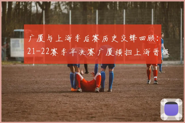 广厦与上海季后赛历史交锋回顾：21-22赛季半决赛广厦横扫上海晋级决赛